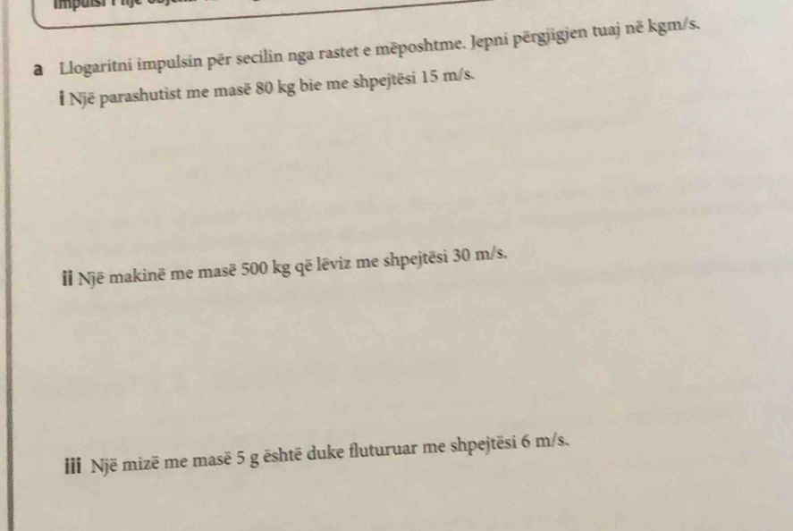 a Llogaritni impulsin për secilin nga rastet e mēposhtme. Jepni përgjigien tuaj nẽ kgm/s. 
l Një parashutist me masē 80 kg bie me shpejtēsi 15 m/s. 
I Një makinë me masë 500 kg që lēviz me shpejtēsi 30 m/s. 
II Një mizë me masë 5 g ēshtë duke fluturuar me shpejtësi 6 m/s.