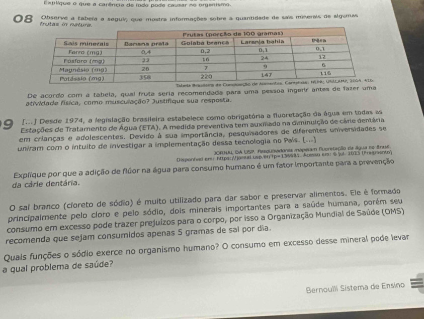 Explique o que a carência de íodo pode causar no organismo.
Observe a tabela a seguir, que mostra informações sobre a quantidade de sais minerais de algumas
08 frutas in natura.
Tab
De acordo com a tabela, qual fruta sería recomendada para uma pessoa ingerir antes de fazer uma
atividade física, como musculação? Justifique sua resposta.
[m] Desde 1974, a legislação brasileira estabelece como obrigatória a fluoretação da água em todas as
9 Estações de Tratamento de Água (ETA). A medida preventiva tem auxiliado na diminuição de cárie dentária
em crianças e adolescentes. Devido à sua importância, pesquisadores de diferentes universidades se
uniram com o intuito de investigar a implementação dessa tecnologia no País. [...]
JORNAL DA USP. Pesquisadores mapeiam fluoretação da água no Brasil.
Disponível em: https://jornal.usp.br ?p=136681. Acesso em: 6 Jul. 2023 (Fragmento)
Explique por que a adição de flúor na água para consumo humano é um fator importante para a prevenção
da cárie dentária.
O sal branco (cloreto de sódio) é muito utilizado para dar sabor e preservar alimentos. Ele è formado
principalmente pelo cloro e pelo sódio, dois minerais importantes para a saúde humana, porém seu
consumo em excesso pode trazer prejuízos para o corpo, por isso a Organização Mundial de Saúde (OMS)
recomenda que sejam consumidos apenas 5 gramas de sal por dia.
Quais funções o sódio exerce no organismo humano? O consumo em excesso desse mineral pode levar
a qual problema de saúde?
Bernoulli Sistema de Ensino