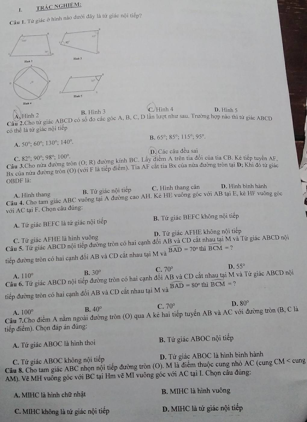 TRÁC NGHIệM:
Câu 1. Tứ giác ở hình nào dưới đây là tứ giác nội tiếp?
Hình 3
A Hình 2 B. Hình 3
C. Hình 4 D. Hình 5
Câu 2.Cho tứ giác ABCD có số đo các góc A, B, C, D lần lượt như sau. Trường hợp nào thì tứ giác ABCD
có thể là tứ giác nội tiếp
A. 50°;60°;130°;140°. B. 65°;85°;115°;95°.
C. 82°;90°;98°;100°. D. Các câu đều sai
Câu 3.Cho nửa đường tròn (O;R) đường kính BC. Lấy điểm A trên tia đối của tia CB. Kẻ tiếp tuyến AF,
Bx của nửa đường tròn (O) (với F là tiếp điểm). Tia AF cắt tia Bx của nửa đường tròn tại D; Khi đó tứ giác
OBDF là:
A. Hình thang B. Tứ giác nội tiếp C. Hình thang cân D. Hình bình hành
Câu 4. Cho tam giác ABC vuông tại A đường cao AH. Kẻ HE vuông góc với AB tại E, kẻ HF vuông góc
với AC tại F. Chọn câu đúng:
A. Tứ giác BEFC là tứ giác nội tiếp B. Tứ giác BEFC không nội tiếp
C. Tứ giác AFHE là hình vuông D. Tứ giác AFHE không nội tiếp
Câu 5. Tử giác ABCD nội tiếp đường tròn có hai cạnh đối AB và CD cắt nhau tại M và Tứ giác ABCD nội
widehat BAD=70° thì widehat BCM= ?
tiếp đường tròn có hai cạnh đối AB và CD cắt nhau tại M và
A. 110°
B. 30°
C. 70° D. 55°
Câu 6. Tứ giác ABCD nội tiếp đường tròn có hai cạnh đối AB và CD cắt nhau tại M và Tứ giác ABCD nội
tiếp đường tròn có hai cạnh đối AB và CD cắt nhau tại M và widehat BAD=80° thì widehat BCM= ?
A. 100°
B. 40°
C. 70°
D. 80°
Câu 7.Cho điểm A nằm ngoài đường tròn (O) qua A kẻ hai tiếp tuyến AB và AC với đường tròn (B, C là
tiếp điểm). Chọn đáp án đúng:
A. Tứ giác ABOC là hình thoi B. Tứ giác ABOC nội tiếp
C. Tứ giác ABOC không nội tiếp D. Tứ giác ABOC là hình bình hành
Câu 8. Cho tam giác ABC nhọn nội tiếp đường tròn (O). M là điểm thuộc cung nhỏ AC (cung CM < cung
AM). Vẽ MH vuông góc với BC tại Hm vẽ MI vuông góc với AC tại I. Chọn câu đúng:
A. MIHC là hình chữ nhật B. MIHC là hình vuông
C. MIHC không là tứ giác nội tiếp D. MIHC là tứ giác nội tiếp