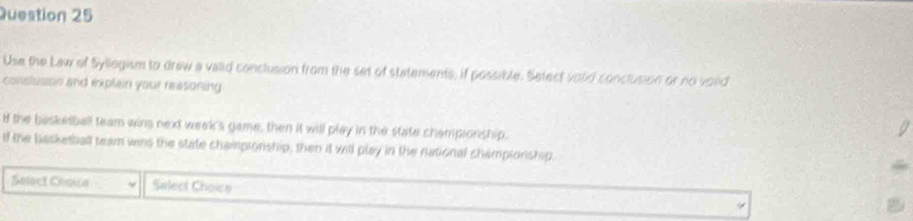 Use the Lew of Syllegism to drew a valid conclusion from the set of statements, if possible. Setect volid conclusion or no voud 
conslusion and explain your reasoning 
H the baskerball team wins next week's game, then it will play in the state championship. 
If the basketball team wans the state chaispionship, then it will play in the national championship. 
Salect Chnice Select Choice