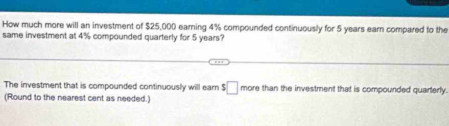 How much more will an investment of $25,000 earning 4% compounded continuously for 5 years earn compared to the 
same investment at 4% compounded quarterly for 5 years? 
The investment that is compounded continuously will earn $□ more than the investment that is compounded quarterly. 
(Round to the nearest cent as needed.)