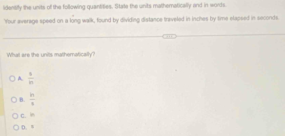 ldentify the units of the following quantities. State the units mathematically and in words.
Your average speed on a long walk, found by dividing distance traveled in inches by time elapsed in seconds.
What are the units mathematically?
A.  s/in 
B.  ln /s 
C. in
D. s