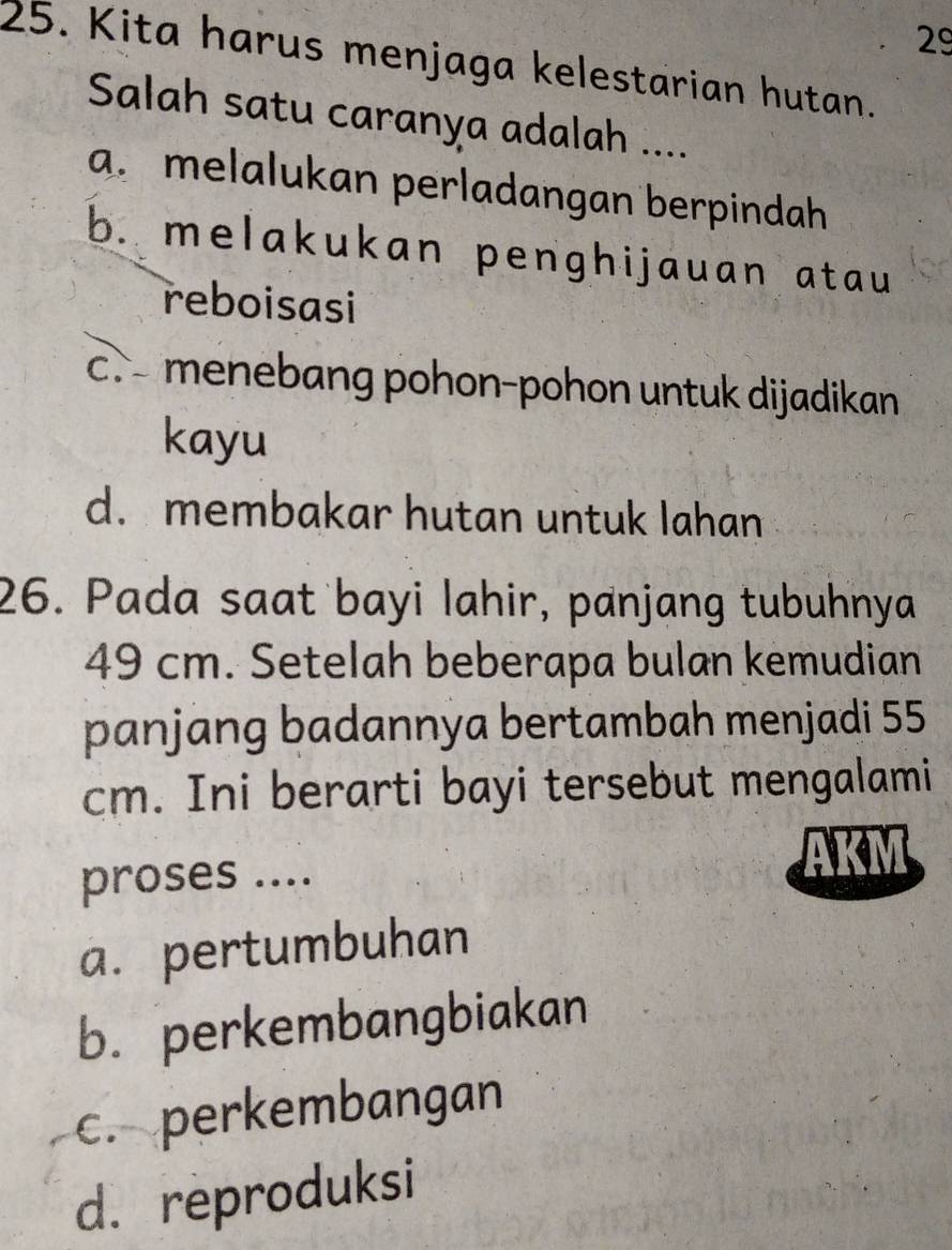 29
25. Kita harus menjaga kelestarian hutan.
Salah satu caranya adalah ....
a. melalukan perladangan berpindah
b. melakukan penghijauan atau 
reboisasi
c.- menebang pohon-pohon untuk dijadikan
kayu
d. membakar hutan untuk lahan
26. Pada saat bayi lahir, panjang tubuhnya
49 cm. Setelah beberapa bulan kemudian
panjang badannya bertambah menjadi 55
cm. Ini berarti bayi tersebut mengalami
proses ....
a. pertumbuhan
b. perkembangbiakan
c. perkembangan
d. reproduksi