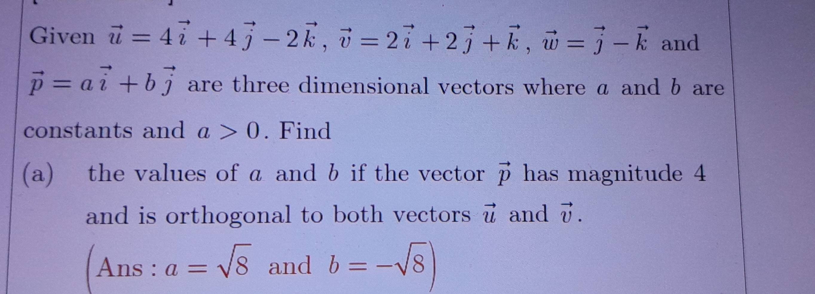 Given vector u=4vector i+4vector j-2vector k, vector v=2vector i+2vector j+vector k, vector w=vector j-vector k and
vector p=avector i+bvector j are three dimensional vectors where a and b are 
constants and a>0. Find 
(a) the values of a and b if the vector vector p has magnitude 4
and is orthogonal to both vectors vector u and vector v. 
Ans :a=sqrt(8) and b=-sqrt(8))