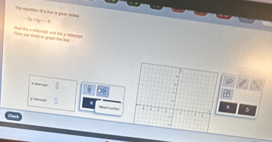 The equation of a line is given below
-3x+6y=-9
' - 1 ' 
Find the x-intercept and the y-intercept. 
Then use them to graph the line. 
X-intercept: IP 
 □ /□   
× 
yintercept: Mixed number 
× 6 
Check