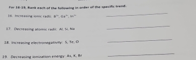 For 16-19, Rank each of the following in order of the specific trend. 
16. Increasing ionic radii: B" 6a^n, in^(2n)
_ 
17. Decreasing atomic radii: Al, Si, Na 
_ 
18. Increasing electronegativity: S. Te. O
_ 
19. Decreasing lonization energy: As, K, Br
_