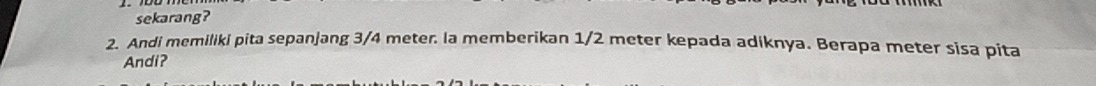 sekarang? 
2. Andi memiliki pita sepanjang 3/4 meter. la memberikan 1/2 meter kepada adiknya. Berapa meter sisa pita 
Andi?