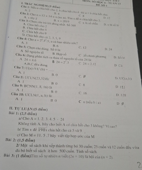 Môn: số học 6 - tuàn 1 Đí Số t
1. TRÂC NGHIỆM:(5 điểm)
A. 2
Cầm 1: Nềma chia hết cho 2, b chia hết cho 6 thì B. 4 a+b chia hết cho:
Câu 2: Cho n=12+14+x(x∈ N) B. x=2019
C 8 D. 12
A. x tùy y . Tìm x đễ n chia hết cho 2.
Câu 3: Chọn cầu trà lời đùng nhất. Số 360 C x là số chẵn D. x là số lè
A. Chia hết cho 2
B. Chia hết cho 5
C. Chia hết cho 9
D. Chia hết cho cả 2, 3, 5, 9
Cầu 4: Cho a=2^2.3^3.5 , a có bạo nhiệu ước?
A. 3
B. 6
Câu 5: Chọn câu đúng. Số 0 là: C. 12 D. 24
A Số nguyên tổ B. Hợp số C Sổ chính phương D. Số lẻ
Cầu 6: Dạng phân tích ra thừa số nguyên tổ của 24 là: 24=2^3.3 C 24=2.12 D Cả
A 24=4.6 B
A,B,C đều đúng
Câu 7:U(a) ∩ U'(b)=...
A. [ B. 0
Câu R= UCLN(23,32) là: C. Ø D. UC(a,b)
B 0
A ! C 8 D 1
Câu 9:BCNN(1,8,16) là
A I B 0 C 16
Câu 10:U'CLN(1,a,b) là: D 128
A l B 0 C a ncub:a D Ø
II. Tự luậ V:(5 điễm)
Bài 1: (2,5 điểm)
a/ Cho A=1,2,3,4.5-24
Không tính A, hãy cho biết A có chia hết cho 3 không? Vì sao?
b/ Tìm x đề overline 198x chia hết cho cả 5 và 9
c/ Cho M=11.5.7 hãy viết tập hợp ước của M
Bài 2: (1,5 điểm)
2/ Một số sách khi xếp thành từng bó 30 cuốn; 25 cuốn và 12 cuốn đều vừa
dủ bó biết số sách it hơn 500 cuốn. Tính số sách.
Bài 3: (1 điểm)Tìm beginarrayr 2 50endarray * từ nhiên n biết (2n+10) là bội cia(n+2).