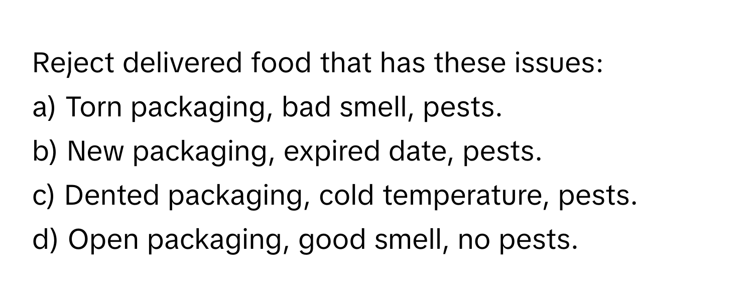 Reject delivered food that has these issues:

a) Torn packaging, bad smell, pests.
b) New packaging, expired date, pests.
c) Dented packaging, cold temperature, pests.
d) Open packaging, good smell, no pests.