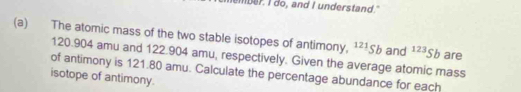 ember. I do, and I understand." 
(a) The atomic mass of the two stable isotopes of antimony, ^121Sb and^(123)Sb are
120.904 amu and 122.904 amu, respectively. Given the average atomic mass 
of antimony is 121.80 amu. Calculate the percentage abundance for each 
isotope of antimony.