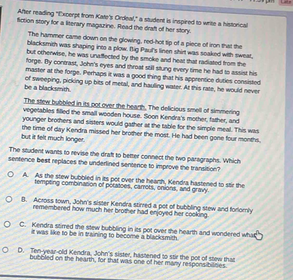 After reading "Excerpt from Kate's Ordeal," a student is inspired to write a historical
fiction story for a literary magazine. Read the draft of her story.
The hammer came down on the glowing, red-hot tip of a piece of iron that the
blacksmith was shaping into a plow. Big Paul's linen shirt was soaked with sweat,
but otherwise, he was unaffected by the smoke and heat that radiated from the
forge. By contrast, John's eyes and throat still stung every time he had to assist his
master at the forge. Perhaps it was a good thing that his apprentice duties consisted
of sweeping, picking up bits of metal, and hauling water. At this rate, he would never
be a blacksmith.
The stew bubbled in its pot over the hearth. The delicious smell of simmering
vegetables filled the small wooden house. Soon Kendra's mother, father, and
younger brothers and sisters would gather at the table for the simple meal. This was
the time of day Kendra missed her brother the most. He had been gone four months,
but it felt much longer.
The student wants to revise the draft to better connect the two paragraphs. Which
sentence best replaces the underlined sentence to improve the transition?
A. As the stew bubbled in its pot over the hearth, Kendra hastened to stir the
tempting combination of potatoes, carrots, onions, and gravy.
B. Across town, John's sister Kendra stirred a pot of bubbling stew and forlornly
remembered how much her brother had enjoyed her cooking.
C. Kendra stirred the stew bubbling in its pot over the hearth and wondered what
it was like to be in training to become a blacksmith.
D. Ten-year-old Kendra, John's sister, hastened to stir the pot of stew that
bubbled on the hearth, for that was one of her many responsibilities.