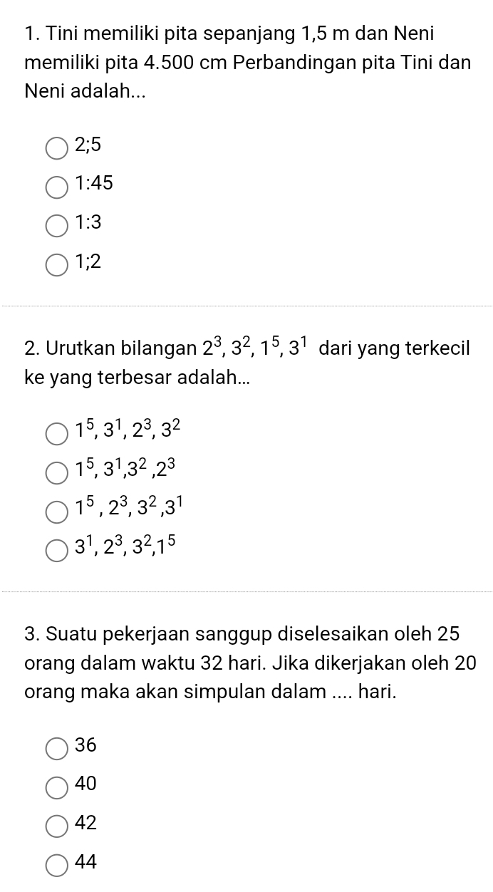 Tini memiliki pita sepanjang 1,5 m dan Neni
memiliki pita 4.500 cm Perbandingan pita Tini dan
Neni adalah...
2; 5
1:45
1:3
1; 2
2. Urutkan bilangan 2^3, 3^2, 1^5, 3^1 dari yang terkecil
ke yang terbesar adalah...
1^5, 3^1, 2^3, 3^2
1^5, 3^1, 3^2, 2^3
1^5, 2^3, 3^2, 3^1
3^1, 2^3, 3^2, 1^5
3. Suatu pekerjaan sanggup diselesaikan oleh 25
orang dalam waktu 32 hari. Jika dikerjakan oleh 20
orang maka akan simpulan dalam .... hari.
36
40
42
44