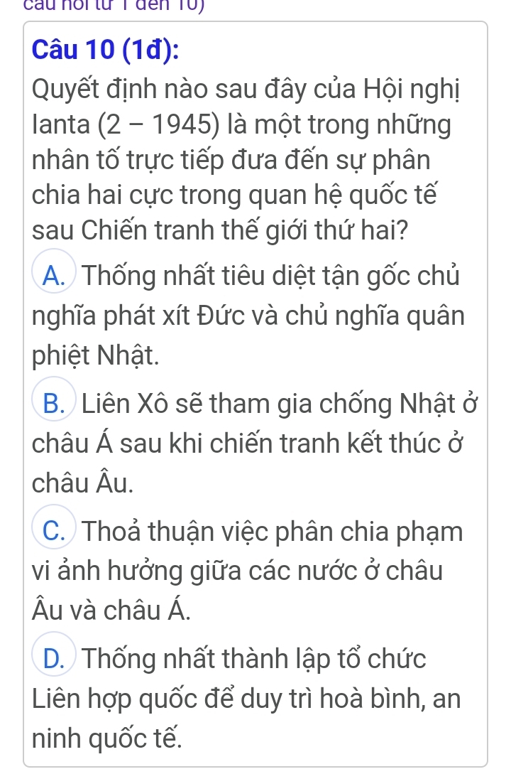 cau hổi từ T đến 10)
Câu 10 (1đ):
Quyết định nào sau đây của Hội nghị
lanta (2-1945) là một trong những
nhân tố trực tiếp đưa đến sự phân
chia hai cực trong quan hệ quốc tế
sau Chiến tranh thế giới thứ hai?
A. Thống nhất tiêu diệt tận gốc chủ
nghĩa phát xít Đức và chủ nghĩa quân
phiệt Nhật.
B. Liên Xô sẽ tham gia chống Nhật ở
châu Á sau khi chiến tranh kết thúc ở
châu AL D
C. Thoả thuận việc phân chia phạm
vi ảnh hưởng giữa các nước ở châu
Âu và châu Á.
D. Thống nhất thành lập tổ chức
Liên hợp quốc để duy trì hoà bình, an
ninh quốc tế.