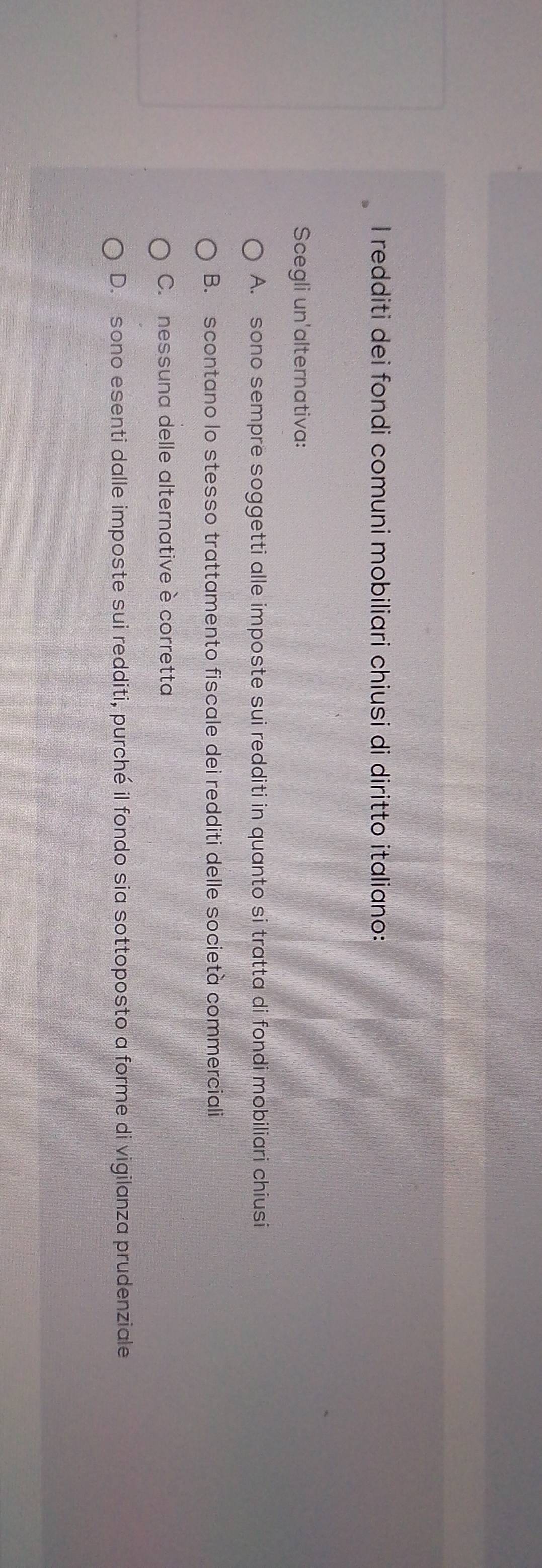 redditi dei fondi comuni mobiliari chiusi di diritto italiano:
Scegli un'alternativa:
A. sono sempre soggetti alle imposte sui redditi in quanto si tratta di fondi mobiliari chiusi
B. scontano lo stesso trattamento fiscale dei redditi delle società commerciali
C. nessuna delle alternative è corretta
D. sono esenti dalle imposte sui redditi, purché il fondo sia sottoposto a forme di vigilanza prudenziale