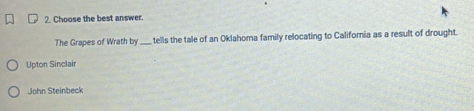 Choose the best answer.
The Grapes of Wrath by _tells the tale of an Oklahoma family relocating to California as a result of drought.
Upton Sinclair
John Steinbeck