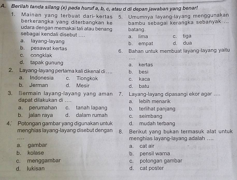 Berilah tanda silang (x) pada huruf a, b, c, atau d di depan jawaban yang benar!
1. Mainan yang terbuat dari kertas 5. Umumnya layang-layang menggunakan
berkerangka yang diterbangkan ke bambu sebagai kerangka sebanyak ...
udara dengan memakai tali atau benang batang.
sebagai kendali disebut .... a. lima c. tiga
a. layang-layang b. empat d. dua
b. pesawat kertas
6. Bahan untuk membuat layang-layang yaitu
c. congklak
d. tapak gunung a. kertas
2. Layang-layang pertama kali dikenal di . . b. besi
a. Indonesia c. Tiongkok c. kaca
b. Jerman d. Mesir d. batu
3. Bermain layang-layang yang aman 7. Layang-layang dipasangi ekor agar ...
dapat dilakukan di .... a. lebih menarik
a. perumahan c. tanah lapang b. terlihat panjang
b. jalan raya d. dalam rumah c. seimbang
4. Potongan gambar yang digunakan untuk d. mudah terbang
menghias layang-layang disebut dengan 8. Berikut yang bukan termasuk alat untuk
… menghias layang-layang adalah ....
a. gambar a. cat air
b. kolase b. pensil warna
c. menggambar c. potongan gambar
d. lukisan d. cat poster