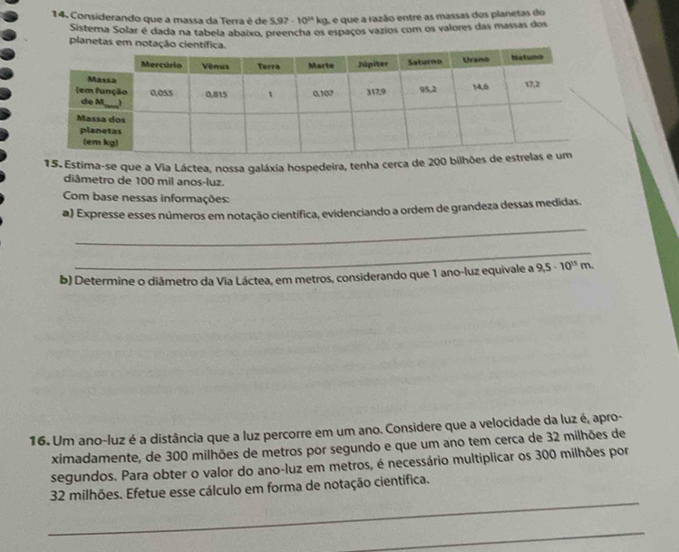 Considerando que a massa da Terrá é de 5,97-10^(24)kg 3, e que a razão entre as massas dos planetas do 
Sistema Solar é dada na tabela abaixo, preencha os espaços vazios com os valores das massas dos 
planetas em notação c 
15. Estima-se que a Via Láctea, nossa galáxia hospedeira, tenha cerca de 200
diâmetro de 100 mil anos-luz. 
Com base nessas informações: 
_ 
a) Expresse esses números em notação científica, evidenciando a ordem de grandeza dessas medidas. 
_ 
b) Determine o diâmetro da Via Láctea, em metros, considerando que 1 ano-luz equivale a 9,5· 10^(15)m. 
16. Um ano-luz é a distância que a luz percorre em um ano. Considere que a velocidade da luz é, apro- 
ximadamente, de 300 milhões de metros por segundo e que um ano tem cerca de 32 milhões de 
segundos. Para obter o valor do ano-luz em metros, é necessário multiplicar os 300 milhões por 
_
32 milhões. Efetue esse cálculo em forma de notação científica. 
_