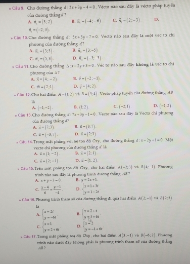 Cầu 9. Cho đường thắng d : 2x+3y-4=0 Vécto nào sau đây là vécto pháp tuyển
của đường thắng đ ?
A. vector n_1=(3;2). B. vector n_1=(-4;-6). C. vector n_1=(2;-3). D.
H_1=(-2;3)
* Câu 10.Cho đường thẳng đ: 5x+3y-7=0. Vecto nào sau đây là một vec tơ chiỉ
phương của đường thắng d7
A. vector n,=(3;5) B. vector n_1=(3;-5).
C. n_1=(5;3). D. overline n_4=(-5;-3)
* Câu 11.Cho đường thắng A: x-2y+3=0 Véc to nào sau đây không là véc to chi
phương của △?
A. vector n=(4;-2). B. 6=(-2;-1).
C. vector m=(2;1). D. vector q=(4:2)
# Cầu 12. Cho hai điểm A=(1,2) và B-(5;4) Vecto pháp tuyến của đường thắng AB
Là
A. (-1;-2). B. (1:2). C. (-2,1). D. (-1;2).
Câu 13.Cho đường thắng đ : 7x+3y-1=0 Vecto nào sau đãy là Vecto chỉ phương
của đường thắng đ?
A. vector u=(7,3) B. 4-(3:7)
C. vector u=(-3,7). D. vector u=(2;3)
Câu 14 Trong mặt phẳng với hệ tọa độ Oxy, cho đường thắng d:x-2y+1=0 Một
vecto chỉ phương của đường thắng đ là
A. vector u=(1;-2) B. vector u=(2;1)
C. vector u=(2,-1). D. S-(1;2).
Câu 15.Trên mặt phẳng tọa độ Oxy, cho hai điểm A(-2,3) và B(4:-1). Phương
trình nào sau đây là phương trình đường thắng AB ?
A. x+y=3=0. B. y=2x+1.
C.  (x-4)/6 = (y-1)/-4 . D. beginarrayl x=1+3t y=1-2tendarray.
Câu 16. Phương trình tham số của đường thắng đi qua hai điểm A(2;-1) và B(2,5)
là
A. beginarrayl x=2r y=-6rendarray. B. beginarrayl x=2+t y-5+6tendarray.
C. beginarrayl x=1 y=2+6tendarray. D. beginarrayl x=2 y=-1+6tendarray.
* Câu 17. Trong mật phẳng toạ độ Oxy, cho hai điểm A(3;-1) và B(-6:2). Phương
trinh nào dưới đây không phải là phương trình tham số của đường thắng
.A.B ?