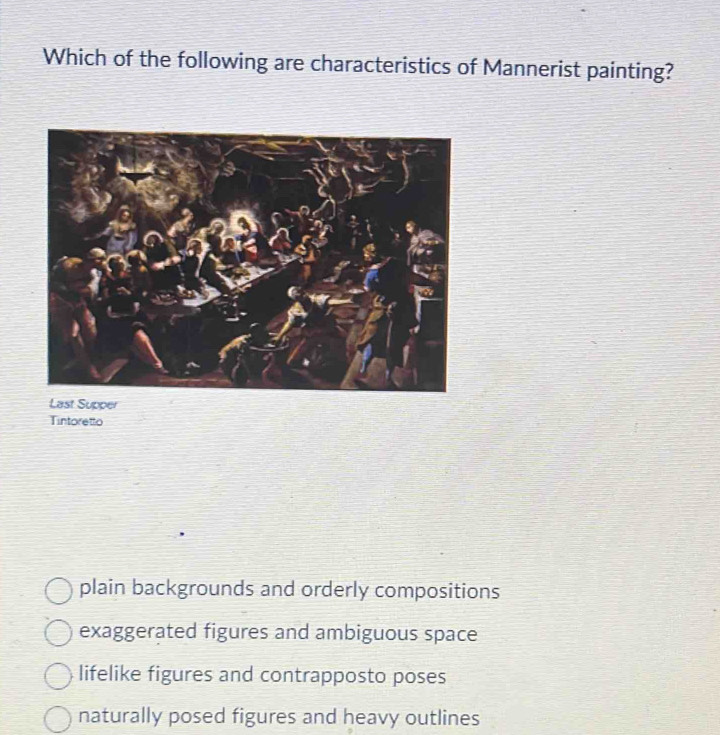 Which of the following are characteristics of Mannerist painting?
Last Supper
Tintoretto
plain backgrounds and orderly compositions
exaggerated figures and ambiguous space
lifelike figures and contrapposto poses
naturally posed figures and heavy outlines