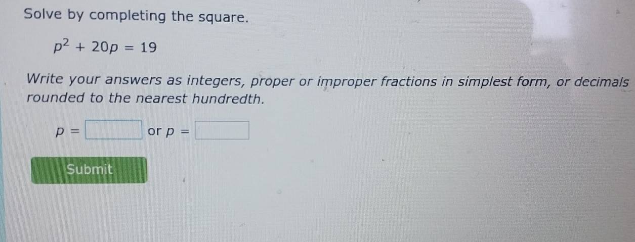 Solve by completing the square.
p^2+20p=19
Write your answers as integers, proper or improper fractions in simplest form, or decimals 
rounded to the nearest hundredth.
p=□ or p=□
Submit