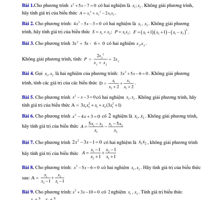 Bài 1.Cho phương trình x^2+5x-7=0 có hai nghiệm là x_1;x_2. Không giải phương trình,
hãy tính giá trị của biều thức A=x_1^(2+x_2^2-2x_1)x_2.
Bài 2. Cho phương trình: 4x^2-5x-3=0 có hai nghiệm là x_1,x_2. Không giải phương
trình, hãy tính giá trị của biểu thức S=x_1+x_2;P=x_1x_2;F=(x_1+1)(x_2+1)-(x_1-x_2)^2.
Bài 3. Cho phương trình 3x^2+5x-6=0 có hai nghiệm x_1,x_2,
Không giải phương trình, tính: P=frac (2x_2)^2x_1+x_2+2x_1
Bài 4. Gọi x_1,x_2 là hai nghiệm của phương trình: 3x^2+5x-6=0. Không giải phương
trình, tính các giá trị của các biểu thức D=frac x_1x_2+2+frac x_2x_1+2.
Bài 5. Cho phương trình x^2-x-3=0 ó hai nghiệm x_1,x_2. Không giải phương trình, hãy
tính giá trị của biểu thức A=3x_1x_2^(2+x_1)+x_2(3x_1^(2+1)
Bài 6. Cho phương trình x^2)-4x+3=0 có 2 nghiệm là x_1,x_2. Không giải phương trình,
hãy tính giá trị của biểu thức A=frac 5x_1-x_2x_1-frac x_1-5x_2x_2
Bài 7. Cho phương trình 2x^2-3x-1=0 có hai nghiệm là x_1x_2 , không giải phương trình
hãy tính giá trị của biểu thức A=frac x_1-1x_2+1+frac x_2-1x_1+1
Bài 8. Cho phương trình: x^2-5x-6=0 có hai nghiệm x_1,x_2. Hãy tính giá trị của biểu thức
sau: A=frac x_1x_2-1+frac x_2x_1-1
Bài 9. Cho phương trình: x^2+3x-10=0 có 2 nghiệm x_1,x_2. Tính giá trị biểu thức
x+2x+2