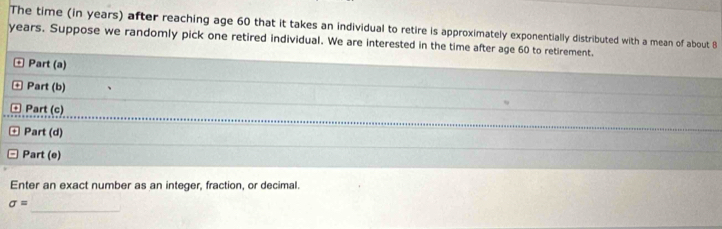 The time (in years) after reaching age 60 that it takes an individual to retire is approximately exponentially distributed with a mean of about B
years. Suppose we randomly pick one retired individual. We are interested in the time after age 60 to retirement. 
* Part (a) 
+ Part (b) 
Part (c) 
Part (d) 
Part (e) 
Enter an exact number as an integer, fraction, or decimal. 
_ 
sigma =