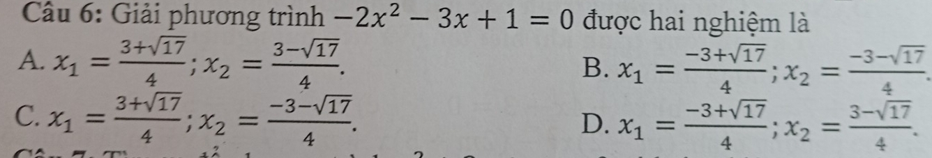 Giải phương trình -2x^2-3x+1=0 được hai nghiệm là
A. x_1= (3+sqrt(17))/4 ; x_2= (3-sqrt(17))/4 .
B. x_1= (-3+sqrt(17))/4 ; x_2= (-3-sqrt(17))/4 
C. x_1= (3+sqrt(17))/4 ; x_2= (-3-sqrt(17))/4 .
D. x_1= (-3+sqrt(17))/4 ; x_2= (3-sqrt(17))/4 .