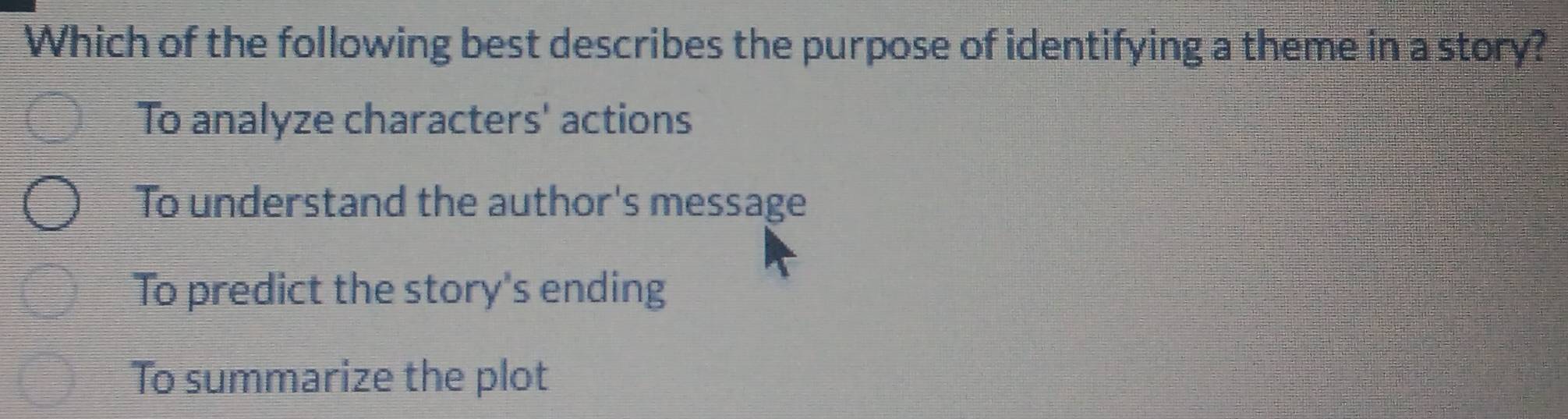 Which of the following best describes the purpose of identifying a theme in a story?
To analyze characters' actions
To understand the author's message
To predict the story's ending
To summarize the plot