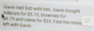 Gavin had $40 with him. Gavin bought 
iollipops for $5.75, brownies for
66.75 and cakes for $23. Find the mone 
left with Gavin.