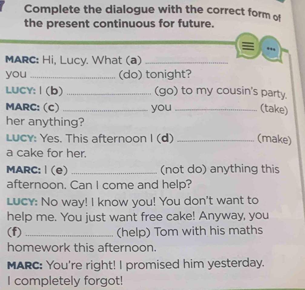 Complete the dialogue with the correct form of 
the present continuous for future. 
MARC: Hi, Lucy. What (a)_ 
you _(do) tonight? 
LUCY: | (b) _(go) to my cousin's party. 
MARC: (C) _you _(take) 
her anything? 
Lucy: Yes. This afternoon I (d) _(make) 
a cake for her. 
MARC: | (e) _(not do) anything this 
afternoon. Can I come and help? 
LuCy: No way! I know you! You don't want to 
help me. You just want free cake! Anyway, you 
(f) _(help) Tom with his maths 
homework this afternoon. 
MARC: You're right! I promised him yesterday. 
I completely forgot!