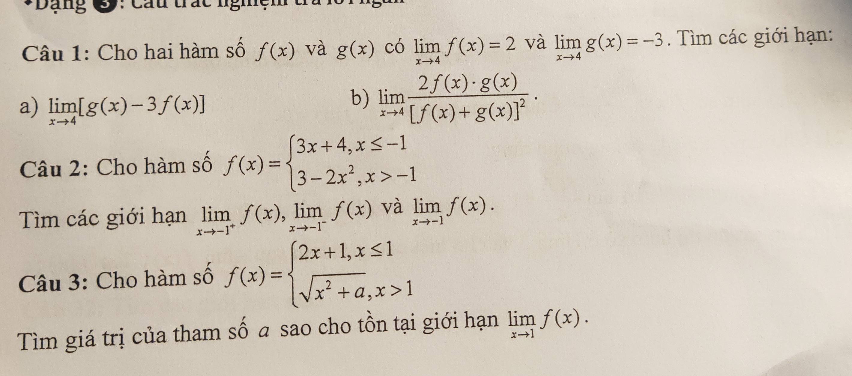 Dạng Sy: Câu trác nghệr 
Câu 1: Cho hai hàm số f(x) và g(x) có limlimits _xto 4f(x)=2 và limlimits _xto 4g(x)=-3. Tìm các giới hạn: 
a) limlimits _xto 4[g(x)-3f(x)]
b) limlimits _xto 4frac 2f(x)· g(x)[f(x)+g(x)]^2. 
Câu 2: Cho hàm số f(x)=beginarrayl 3x+4,x≤ -1 3-2x^2,x>-1endarray.
Tìm các giới hạn limlimits _xto -1^+f(x), limlimits _xto -1^-f(x) và limlimits _xto -1f(x). 
Câu 3: Cho hàm số f(x)=beginarrayl 2x+1,x≤ 1 sqrt(x^2+a),x>1endarray.
Tìm giá trị của tham số a sao cho tồn tại giới hạn limlimits _xto 1f(x).