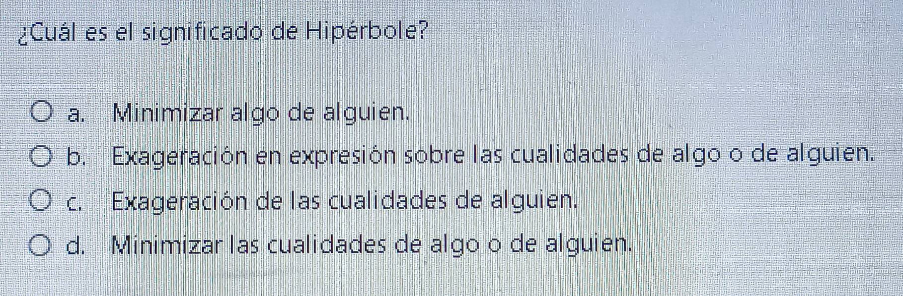 ¿Cuál es el significado de Hipérbole?
a. Minimizar algo de alguien.
b. Exageración en expresión sobre las cualidades de algo o de alguien.
c. Exageración de las cualidades de alguien.
d. Minimizar las cualidades de algo o de alguien.