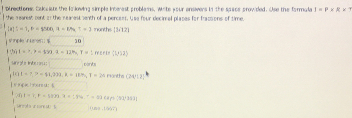 Directions: Calculate the following simple interest problems. Write your answers in the space provided. Use the formula Iequiv P* R* T
the nearest cent or the nearest tenth of a percent. Use four decimal places for fractions of time. 
(a) I=?, P=$500, R=8% , T=3 months (3/12) 
simple interest: $ 10
(b) I=?, P=$50, R=12% , T=1 month (1/12) 
simple interest: □ cents 
(c) I=?, P=$1,000, R=18% , T=24 months (2 4/1 2) 
simple interest: $
(d) I=?, P=$600, R=15% , T=60days(60/360)
simple interest: $□ (use,1667)