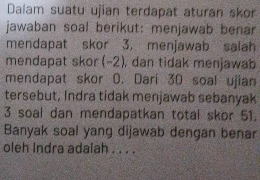 Dalam suatu ujian terdapat aturan skor 
jawaban soal berikut: menjawab benar 
mendapat skor 3, menjawab salah 
mendapat skor (-2), dan tidak menjawab 
mendapat skor 0. Dari 30 soal ujian 
tersebut, Indra tidak menjawab sebanyak
3 soal dan mendapatkan total skor 51. 
Banyak soal yang dijawab dengan benar 
oleh Indra ada1ah . . . .