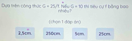 Dựa trên công thức G=25/f. Nếu G=10 thì tiêu cự f bằng bao
nhiêu?
(chọn 1 đáp án)
2,5cm. 250cm. 5cm. 25cm.