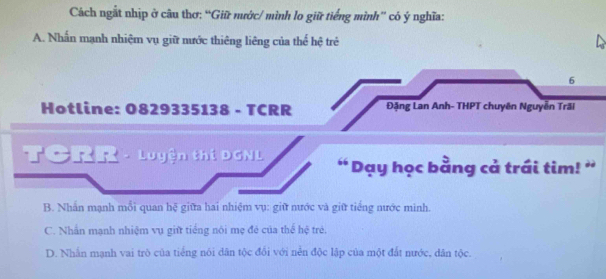 Cách ngắt nhịp ở câu thơ: “Giữ nước/ mình lo giữ tiếng mình” có ý nghĩa:
A. Nhấn mạnh nhiệm vụ giữ nước thiêng liêng của thể hệ trẻ
6
Hotline: 0829335138 - TCRR Đặng Lan Anh- THPT chuyên Nguyễn Trãi
TCRR - Luyện thí DGNL ' Dạy học bằng cả trái tim! ''
B. Nhấn mạnh mỗi quan hệ giữa hai nhiệm vụ: giữ nước và giữ tiếng nước minh.
C. Nhấn mạnh nhiệm vụ giữ tiếng nôi mẹ đé của thể hệ trẻ.
D. Nhấn mạnh vai trò của tiếng nói dân tộc đổi với nễn độc lập của một đất nước, dân tộc.