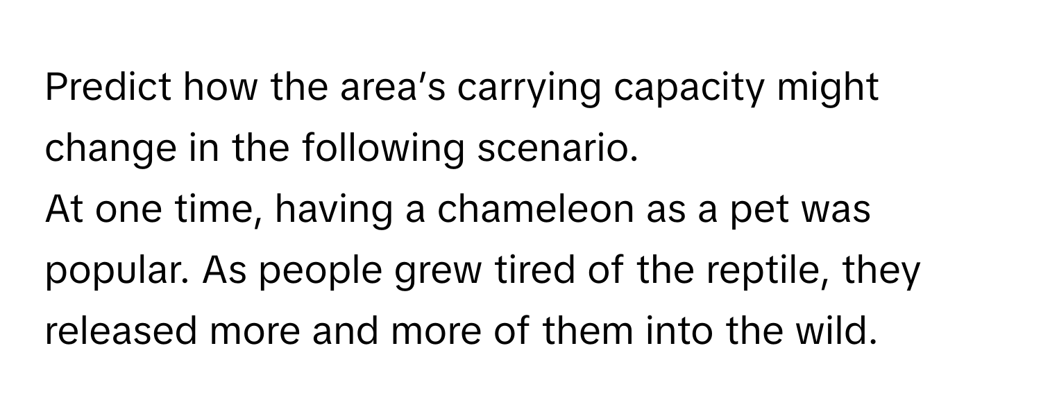 Predict how the area’s carrying capacity might change in the following scenario. 
At one time, having a chameleon as a pet was popular. As people grew tired of the reptile, they released more and more of them into the wild.