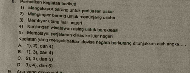 Peratikan kegiatan berikut!
1) Mengekspor barang untuk perluasan pasar
2) Mengimpor barang untuk menunjang usaha
3) Membyar utang luar negeri
4) Kunjungan wisatawan asing untuk berekreasi
5) Membiayai perjalanan dinas ke luar negeri
Kegiatan yang mengakibatkan devisa negara berkurang ditunjukkan oleh angka... .
A. 1), 2), dan 4)
B. 1), 3), dan 4)
C. 2), 3), dan 5)
D. 3), 4), dan 5)