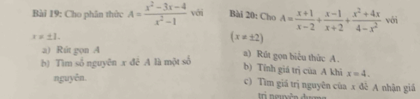 Cho phân thức A= (x^2-3x-4)/x^2-1  với Bài 20: Cho A= (x+1)/x-2 + (x-1)/x+2 + (x^2+4x)/4-x^2  với
x!= ± 1.
(x!= ± 2)
a) Rút gọn A 
a) Rút gọn biêu thức A. 
b) Tìm số nguyên x đễ A là một số 
b) Tính giá trị của A khi x=4. 
nguyễn. c) Tìm giá trị nguyên của x đê A nhận giá 
Ii nguyễn đượng