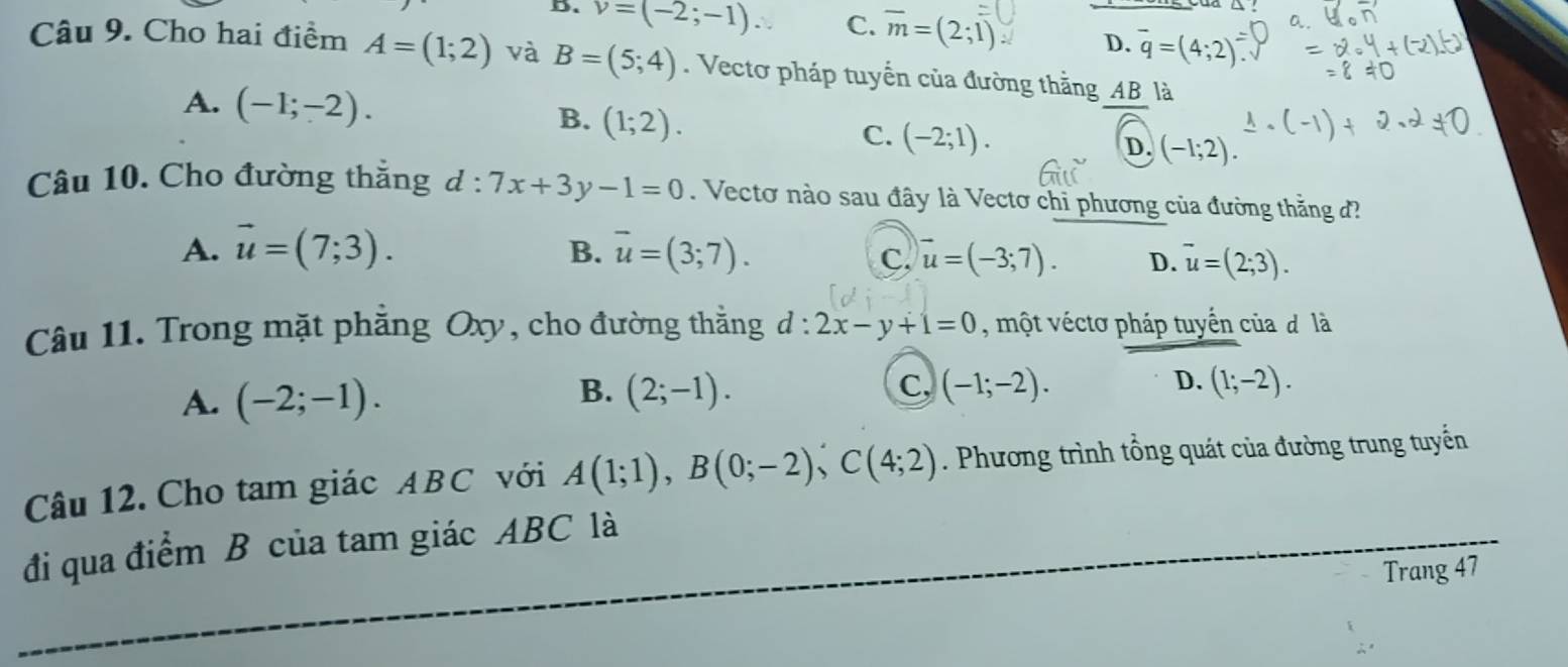 D. v=(-2;-1). C. overline m=(2;1) D. overline q=(4;2)
Câu 9. Cho hai điểm A=(1;2) và B=(5;4). Vectơ pháp tuyển của đường thắng AB là
B.
A. (-1;-2). (1;2). C. (-2;1). D. (-1;2). 
Câu 10. Cho đường thắng d : 7x+3y-1=0. Vectơ nào sau đây là Vectơ chi phương của đường thằng đ?
B.
A. vector u=(7;3). overline u=(3;7). vector u=(-3;7). D. overline u=(2;3). 
C.
Câu 11. Trong mặt phẳng Oxy, cho đường thằng d:2x-y+1=0 , một véctơ pháp tuyển của đ là
B.
C,
A. (-2;-1). (2;-1). (-1;-2). D. (1;-2). 
Câu 12. Cho tam giác ABC với A(1;1), B(0;-2), C(4;2). Phương trình tổng quát của đường trung tuyến
đi qua điểm B của tam giác ABC là
Trang 47