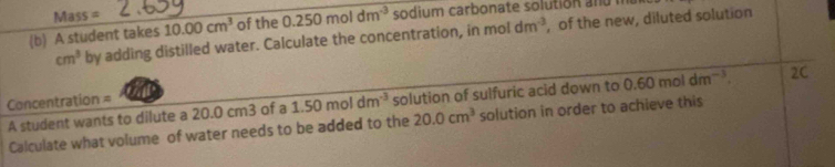 Mass = 
(b) A student takes 10.00cm^3 of the 0.250moldm^(-3) sodium carbonate solution a d
cm^3 by adding distilled water. Calculate the concentration, in moldm^(-3) , of the new, diluted solution 
A student wants to dilute a 20.0 cm3 of a 1.50moldm^(-3) solution of sulfuric acid down to 0.60moldm^(-3). 2C 
Concentration = 
Calculate what volume of water needs to be added to the 20.0cm^3 solution in order to achieve this