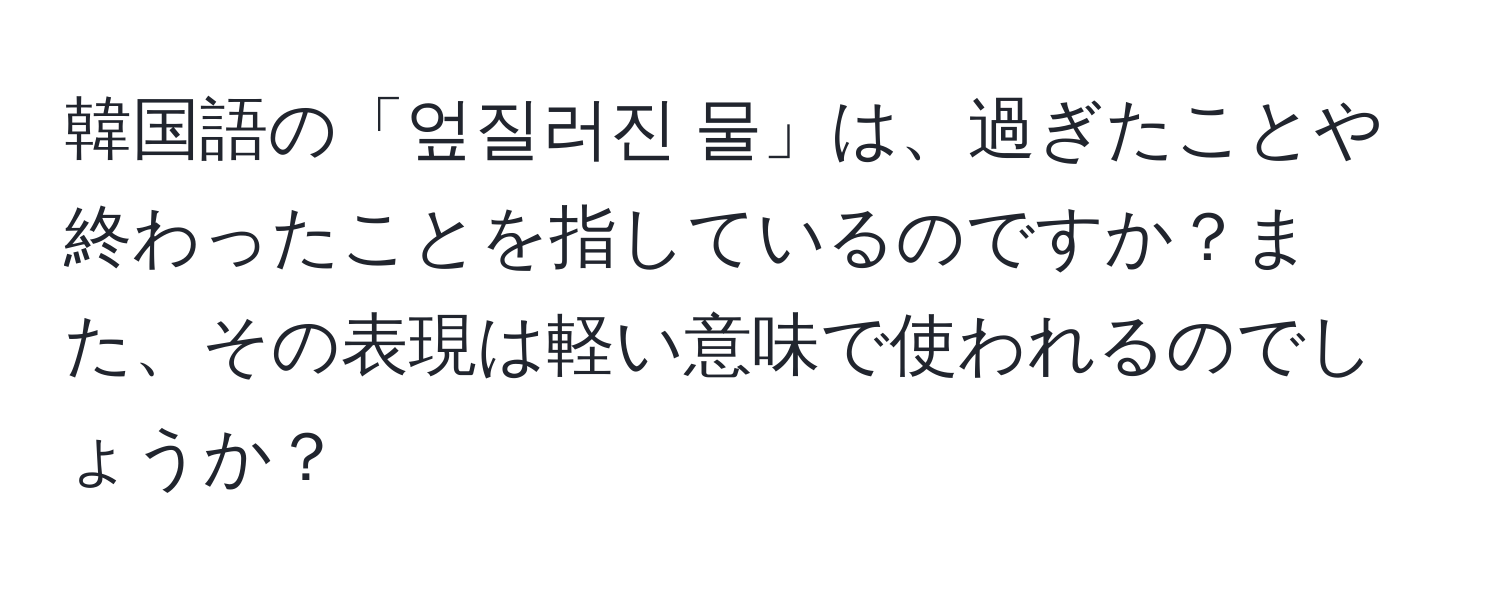 韓国語の「엎질러진 물」は、過ぎたことや終わったことを指しているのですか？また、その表現は軽い意味で使われるのでしょうか？