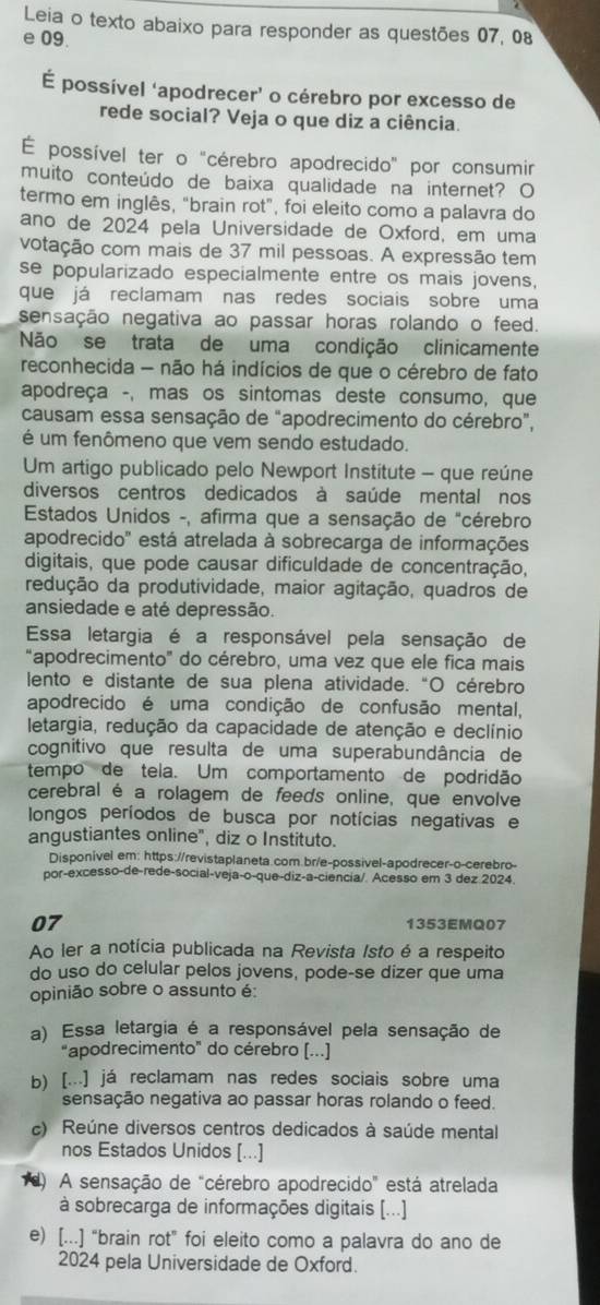 Leia o texto abaixo para responder as questões 07, 08
e 09.
É possível ‘apodrecer’ o cérebro por excesso de
rede social? Veja o que diz a ciência.
É possível ter o "cérebro apodrecido" por consumir
muito conteúdo de baixa qualidade na internet? O
termo em inglês, "brain rot", foi eleito como a palavra do
ano de 2024 pela Universidade de Oxford, em uma
votação com mais de 37 mil pessoas. A expressão tem
se popularizado especialmente entre os mais jovens,
que já reclamam nas redes sociais sobre uma
sensação negativa ao passar horas rolando o feed.
Não se trata de uma condição clinicamente
reconhecida - não há indícios de que o cérebro de fato
apodreça -, mas os sintomas deste consumo, que
causam essa sensação de "apodrecimento do cérebro”,
é um fenômeno que vem sendo estudado.
Um artigo publicado pelo Newport Institute - que reúne
diversos centros dedicados à saúde mental nos
Estados Unidos -, afirma que a sensação de "cérebro
apodrecido' está atrelada à sobrecarga de informações
digitais, que pode causar dificuldade de concentração,
redução da produtividade, maior agitação, quadros de
ansiedade e até depressão.
Essa letargia é a responsável pela sensação de
"apodrecimento" do cérebro, uma vez que ele fica mais
lento e distante de sua plena atividade. “O cérebro
apodrecido é uma condição de confusão mental,
letargia, redução da capacidade de atenção e declínio
cognitivo que resulta de uma superabundância de
tempo de tela. Um comportamento de podridão
cerebral é a rolagem de feeds online, que envolve
longos períodos de busca por notícias negativas e
anqustiantes online", diz o Instituto.
Disponivel em: https://revistaplaneta.com.br/e-possivel-apodrecer-o-cerebro-
por-excesso-de-rede-social-veja-o-que-diz-a-ciencia/. Acesso em 3 dez 2024.
07
1353EMQ07
Ao ler a notícia publicada na Revista Isto é a respeito
do uso do celular pelos jovens, pode-se dizer que uma
opinião sobre o assunto é:
a) Essa letargia é a responsável pela sensação de
"apodrecimento" do cérebro [...]
b) [...] já reclamam nas redes sociais sobre uma
sensação negativa ao passar horas rolando o feed.
c) Reúne diversos centros dedicados à saúde mental
nos Estados Unidos [...]
1d) A sensação de "cérebro apodrecido" está atrelada
à sobrecarga de informações digitais [...]
e) [...] “brain rot” foi eleito como a palavra do ano de
2024 pela Universidade de Oxford.