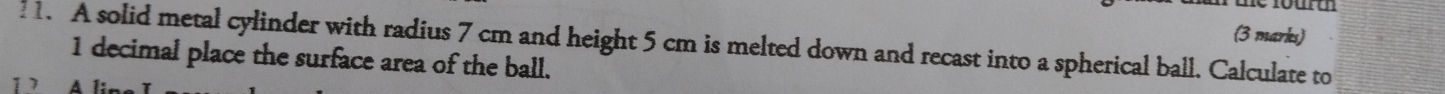 A solid metal cylinder with radius 7 cm and height 5 cm is melted down and recast into a spherical ball. Calculate to
1 decimal place the surface area of the ball. 
7