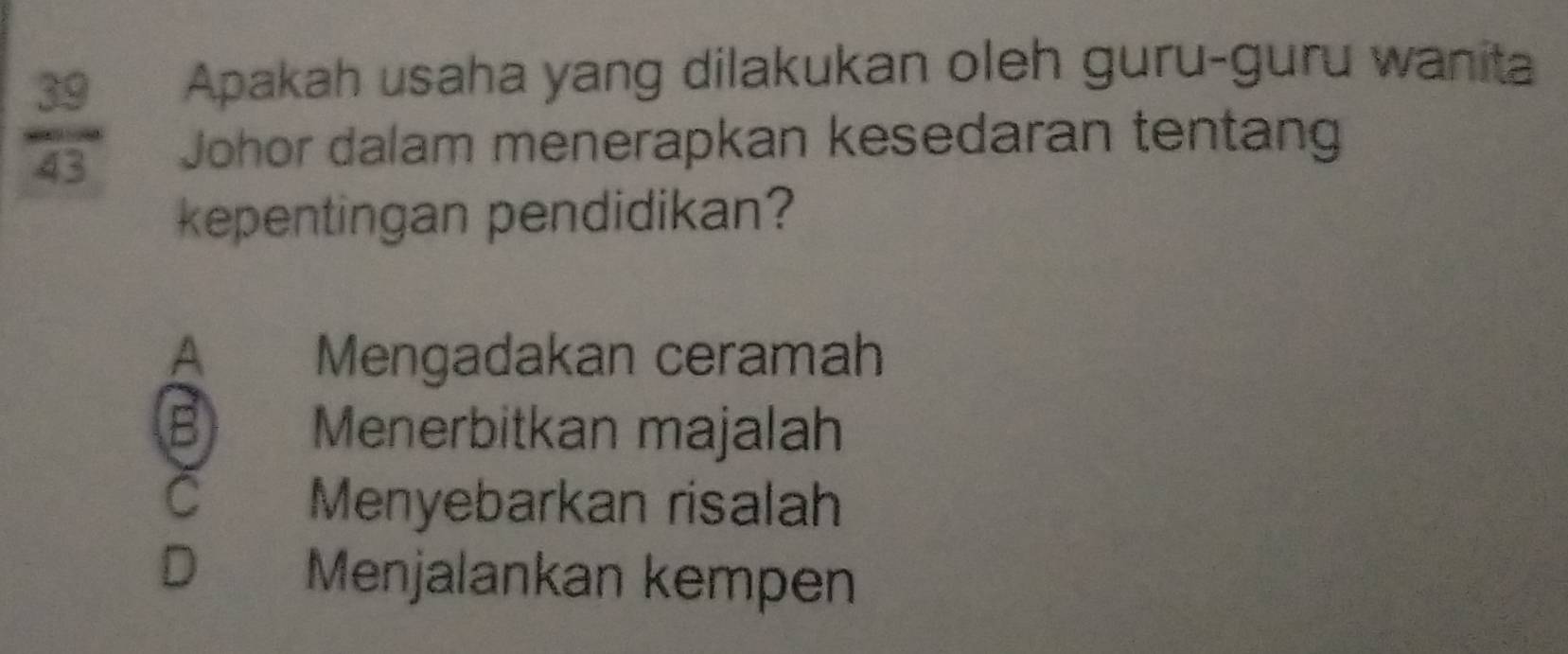  39/43 
Apakah usaha yang dilakukan oleh guru-guru wanita
Johor dalam menerapkan kesedaran tentang
kepentingan pendidikan?
A Mengadakan ceramah
B Menerbitkan majalah
C Menyebarkan risalah
D Menjalankan kempen