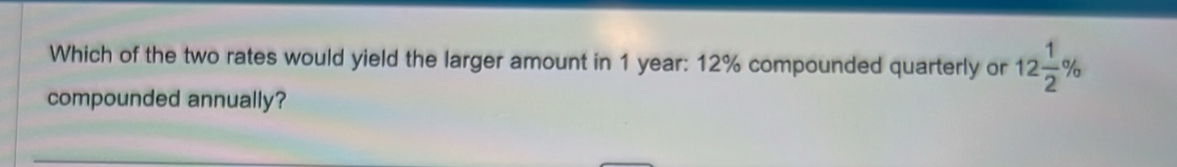 Which of the two rates would yield the larger amount in 1 year : 12% compounded quarterly or 12 1/2 %
compounded annually?