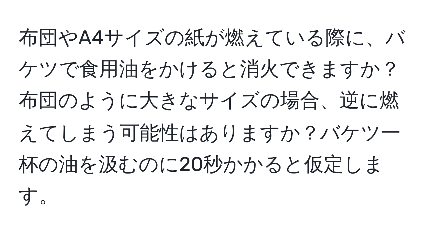 布団やA4サイズの紙が燃えている際に、バケツで食用油をかけると消火できますか？布団のように大きなサイズの場合、逆に燃えてしまう可能性はありますか？バケツ一杯の油を汲むのに20秒かかると仮定します。