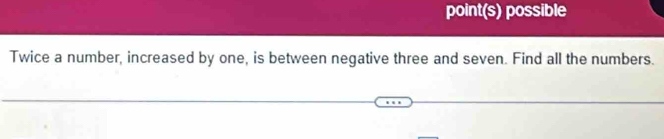 point(s) possible 
Twice a number, increased by one, is between negative three and seven. Find all the numbers.