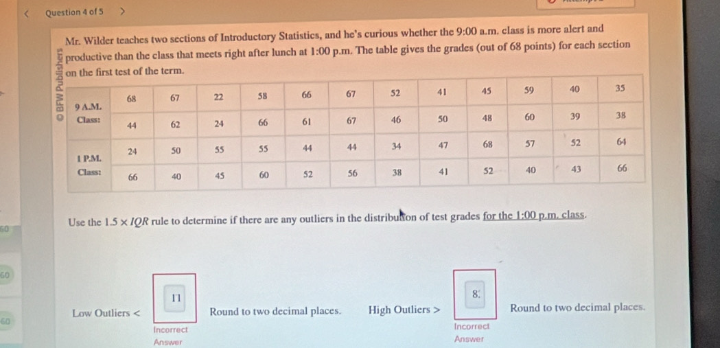 < Question 4 of 5
Mr. Wilder teaches two sections of Introductory Statistics, and he’s curious whether the 9:00 a.m. class is more alert and
productive than the class that meets right after lunch at 1:00 p.m. The table gives the grades (out of  68 points) for each section
60 Use the 1.5* IQR rule to determine if there are any outliers in the distribution of test grades for the 1:00 p.m. class.
50
11
8.
Low Outliers < Round to two decimal places. High Outliers > Round to two decimal places.
60
Incorrect Incorrect
Answer Answer