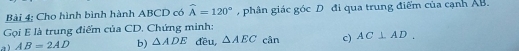 Cho hình bình hành ABCD có widehat A=120° , phân giác góc D đi qua trung điểm của cạnh AB. 
Gọi E là trung điểm của CD. Chứng minh: 
a ) AB=2AD b) △ ADE đều, △ AEC cân c) AC⊥ AD.